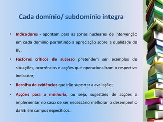 Cada domínio/ subdomínio integra

• Indicadores - apontam para as zonas nucleares de intervenção
   em cada domínio permitindo a apreciação sobre a qualidade da
   BE;

• Factores críticos de sucesso pretendem ser exemplos de
   situações, ocorrências e acções que operacionalizam o respectivo
   indicador;

• Recolha de evidências que irão suportar a avaliação;

• Acções para a melhoria, ou seja, sugestões de acções a
   implementar no caso de ser necessário melhorar o desempenho
   da BE em campos específicos.
 