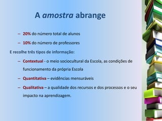 A amostra abrange
    – 20% do número total de alunos

    – 10% do número de professores

E recolhe três tipos de informação:

    – Contextual - o meio sociocultural da Escola, as condições de
       funcionamento da própria Escola

    – Quantitativa – evidências mensuráveis

    – Qualitativa – a qualidade dos recursos e dos processos e o seu
       impacto na aprendizagem.
 