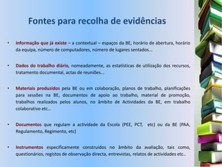 Fontes para recolha de evidências

•   Informação que já existe – a contextual – espaços da BE, horário de abertura, horário
    da equipa, número de computadores, número de lugares sentados...


•   Dados do trabalho diário, nomeadamente, as estatísticas de utilização dos recursos,
    tratamento documental, actas de reuniões...


•   Materiais produzidos pela BE ou em colaboração, planos de trabalho, planificações
    para sessões na BE, documentos de apoio ao trabalho, material de promoção,
    trabalhos realizados pelos alunos, no âmbito de Actividades da BE, em trabalho
    colaborativo etc…


•   Documentos que regulam a actividade da Escola (PEE, PCT, etc) ou da BE (PAA,
    Regulamento, Regimento, etc)


•   Instrumentos especificamente construídos no âmbito da avaliação, tais como,
    questionários, registos de observação directa, entrevistas, relatos de actividades etc..
 