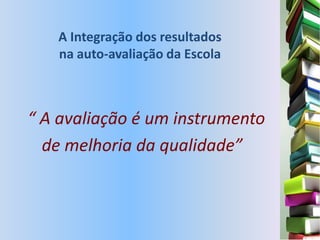 A Integração dos resultados
   na auto-avaliação da Escola



“ A avaliação é um instrumento
  de melhoria da qualidade”
 