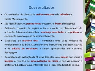 Dos resultados
• Os resultados são objecto de análise colectiva e de reflexão na
   Escola /Agrupamento.
• São identificados os pontos fortes (sucessos) e fracos (limitações).
• Delineado conjunto de acções a ter em conta no planeamento de
  actuações futuras a desenvolver - mudança de atitudes e de práticas na
  elaboração do novo plano de desenvolvimento.
• Elaboração de relatório final - contempla uma visão holística do
  funcionamento da BE e assume-se como instrumento de sistematização
  e de difusão de resultados a serem apresentados em Conselho
  Pedagógico.
• Do relatório de avaliação da BE deve transitar uma síntese que venha a
  integrar o relatório de auto-avaliação da Escola e que vai orientar o
  professor bibliotecário na entrevista com a Inspecção Geral de Ensino.
 