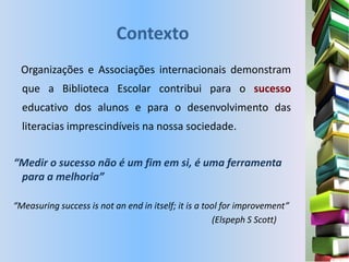 Contexto
  Organizações e Associações internacionais demonstram
  que a Biblioteca Escolar contribui para o sucesso
  educativo dos alunos e para o desenvolvimento das
  literacias imprescindíveis na nossa sociedade.


“Medir o sucesso não é um fim em si, é uma ferramenta
 para a melhoria”

“Measuring success is not an end in itself; it is a tool for improvement”
                                                      (Elspeph S Scott)
 