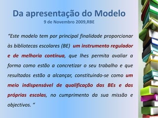 Da apresentação do Modelo
                9 de Novembro 2009,RBE

“Este modelo tem por principal finalidade proporcionar
às bibliotecas escolares (BE) um instrumento regulador
e de melhoria contínua, que lhes permita avaliar a
forma como estão a concretizar o seu trabalho e que
resultados estão a alcançar, constituindo-se como um
meio indispensável de qualificação das BEs e das
próprias escolas, no cumprimento da sua missão e
objectivos. “
 
