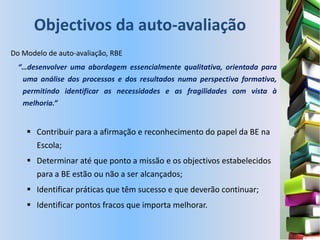 Objectivos da auto-avaliação
Do Modelo de auto-avaliação, RBE
  “…desenvolver uma abordagem essencialmente qualitativa, orientada para
   uma análise dos processos e dos resultados numa perspectiva formativa,
   permitindo identificar as necessidades e as fragilidades com vista à
   melhoria.”


     Contribuir para a afirmação e reconhecimento do papel da BE na
      Escola;
     Determinar até que ponto a missão e os objectivos estabelecidos
      para a BE estão ou não a ser alcançados;
     Identificar práticas que têm sucesso e que deverão continuar;
     Identificar pontos fracos que importa melhorar.
 