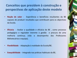 Conceitos que presidem à construção e
 perspectivas de aplicação deste modelo

• Noção de valor - Experiência e benefícios resultantes da BE
  capazes de produzir resultados que contribuam para os objectivos
  da Escola.


• Eficácia - Avaliar a qualidade e eficácia da BE , como processo
  pedagógico e regulador inerente à gestão e procura de uma
  melhoria contínua; (não o desempenho dos Professores
  Bibliotecários e equipa).


• Flexibilidade - Adaptação à realidade da Escola/BE.


• Exequibilidade - Integrado nas práticas habituais da BE.
 
