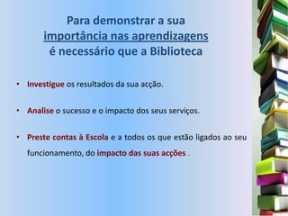Para demonstrar a sua
       importância nas aprendizagens
        é necessário que a Biblioteca

• Investigue os resultados da sua acção.


• Analise o sucesso e o impacto dos seus serviços.


• Preste contas à Escola e a todos os que estão ligados ao seu
  funcionamento, do impacto das suas acções .
 