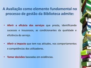A Avaliação como elemento fundamental no
  processo de gestão da Biblioteca admite:

• Aferir a eficácia dos serviços que presta, identificando
  sucessos e insucessos, as condicionantes da qualidade e
  eficiência do serviço.


• Aferir o impacto que tem nas atitudes, nos comportamentos
  e competências dos utilizadores.


• Tomar decisões baseadas em evidências.
 