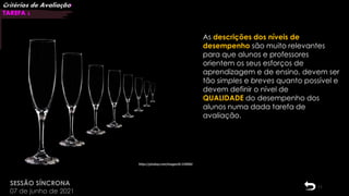 11
SESSÃO SÍNCRONA
07 de junho de 2021
Critérios de Avaliação|
TAREFA 2
08:13:01
As descrições dos níveis de
desempenho são muito relevantes
para que alunos e professores
orientem os seus esforços de
aprendizagem e de ensino, devem ser
tão simples e breves quanto possível e
devem definir o nível de
QUALIDADE do desempenho dos
alunos numa dada tarefa de
avaliação.
 