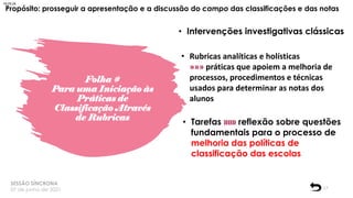 Folha #
Para uma Iniciação às
Práticas de
Classificação Através
de Rubricas
SESSÃO SÍNCRONA
07 de junho de 2021 17
Propósito: prosseguir a apresentação e a discussão do campo das classificações e das notas
• Intervenções investigativas clássicas
• Rubricas analíticas e holísticas
»»» práticas que apoiem a melhoria de
processos, procedimentos e técnicas
usados para determinar as notas dos
alunos
• Tarefas »»» reflexão sobre questões
fundamentais para o processo de
melhoria das políticas de
classificação das escolas
18:25:24
 