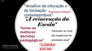 "A reinvenção da
Escola"
"tomar as
melhores
decisões
pedagógicas"
"Aprender ao nível
das exigências da
sociedade atual"
"formação integral"
"desafios da educação e
da formação
contemporânea"
"COESÃO
SOCIAL"
SESSÃO SÍNCRONA
07 de junho de 2021
18:25:19
 