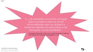 23
SESSÃO SÍNCRONA
07 de junho de 2021
"(…) é necessário encontrar um lugar
para a lucidez e para as novas
racionalidades que nos ajudem a
enfrentar desafios da educação e da
formação contemporâneas."
Domingos Fernandes, "Para uma Fundamentação e Melhoria
das Práticas de Avaliação Pedagógica", p. 26
18:25:18
 