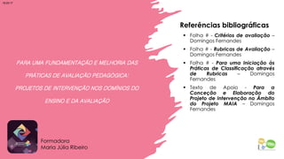 PARA UMA FUNDAMENTAÇÃO E MELHORIA DAS
PRÁTICAS DE AVALIAÇÃO PEDAGÓGICA:
PROJETOS DE INTERVENÇÃO NOS DOMÍNIOS DO
ENSINO E DA AVALIAÇÃO
▪ Folha # - Critérios de avaliação –
Domingos Fernandes
▪ Folha # - Rubricas de Avaliação –
Domingos Fernandes
▪ Folha # - Para uma Iniciação às
Práticas de Classificação através
de Rubricas – Domingos
Fernandes
▪ Texto de Apoio - Para a
Conceção e Elaboração do
Projeto de Intervenção no Âmbito
do Projeto MAIA – Domingos
Fernandes
Formadora
Maria Júlia Ribeiro
Referências bibliográficas
18:25:17
 