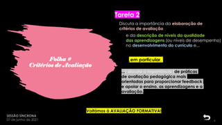 Folha #
Critérios de Avaliação
SESSÃO SÍNCRONA
07 de junho de 2021
Tarefa 2
6
18:23:58
Discuta a importância da elaboração de
critérios de avaliação
...[ discuta a importância ]de práticas
de avaliação pedagógica mais
orientadas para proporcionar feedback
e apoiar o ensino, as aprendizagens e a
avaliação.
,em particular,
Voltámos à AVALIAÇÃO FORMATIVA!
e da descrição de níveis da qualidade
das aprendizagens (ou níveis de desempenho)
no desenvolvimento do currículo e...
 