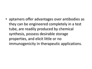 • aptamers offer advantages over antibodies as
  they can be engineered completely in a test
  tube, are readily produced by chemical
  synthesis, possess desirable storage
  properties, and elicit little or no
  immunogenicity in therapeutic applications.
 