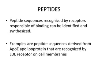 PEPTIDES
• Peptide sequences recognized by receptors
  responsible of binding can be identified and
  synthesized.

• Examples are peptide sequences derived from
  ApoE apolipoprotein that are recognized by
  LDL receptor on cell membranes
 
