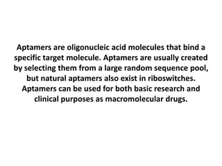 Aptamers are oligonucleic acid molecules that bind a
specific target molecule. Aptamers are usually created
by selecting them from a large random sequence pool,
but natural aptamers also exist in riboswitches.
Aptamers can be used for both basic research and
clinical purposes as macromolecular drugs.

 