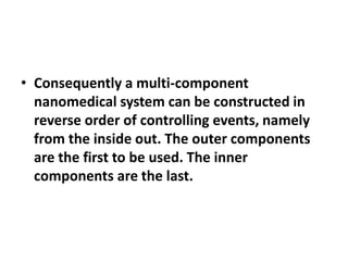 • Consequently a multi-component
nanomedical system can be constructed in
reverse order of controlling events, namely
from the inside out. The outer components
are the first to be used. The inner
components are the last.

 