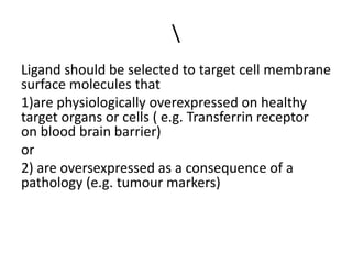 Ligand should be selected to target cell membrane
surface molecules that
1)are physiologically overexpressed on healthy
target organs or cells ( e.g. Transferrin receptor
on blood brain barrier)
or
2) are oversexpressed as a consequence of a
pathology (e.g. tumour markers)
 