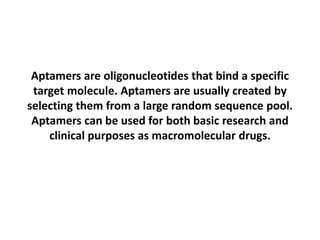 Aptamers are oligonucleotides that bind a specific
target molecule. Aptamers are usually created by
selecting them from a large random sequence pool.
Aptamers can be used for both basic research and
clinical purposes as macromolecular drugs.
 