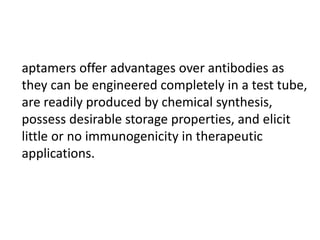 aptamers offer advantages over antibodies as
they can be engineered completely in a test tube,
are readily produced by chemical synthesis,
possess desirable storage properties, and elicit
little or no immunogenicity in therapeutic
applications.
 