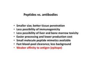 • Smaller size; better tissue penetration
• Less possibility of immunogenicity
• Less possibility of liver and bone marrow toxicity
• Easier processing and lower production cost
• Small molecule peptide mimetics available
• Fast blood-pool clearance; less background
• Weaker affinity to antigen (epitope)
Peptides vs. antibodies
 