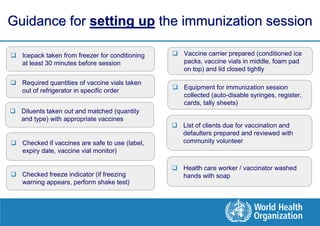 Guidance for setting up the immunization session

 Icepack taken from freezer for conditioning    Vaccine carrier prepared (conditioned ice
  at least 30 minutes before session              packs, vaccine vials in middle, foam pad
                                                  on top) and lid closed tightly

 Required quantities of vaccine vials taken
  out of refrigerator in specific order          Equipment for immunization session
                                                  collected (auto-disable syringes, register,
                                                  cards, tally sheets)
 Diluents taken out and matched (quantity
  and type) with appropriate vaccines
                                                 List of clients due for vaccination and
                                                  defaulters prepared and reviewed with
 Checked if vaccines are safe to use (label,     community volunteer
  expiry date, vaccine vial monitor)

                                                 Health care worker / vaccinator washed
 Checked freeze indicator (if freezing           hands with soap
  warning appears, perform shake test)
 