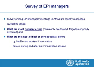 Survey of EPI managers


 Survey among EPI managers' meetings in Africa: 29 country responses
  Questions asked:

 What are most frequent errors (commonly overlooked, forgotten or poorly
  executed) and
 What are the most critical or consequential errors
       by health care workers / vaccinators
       before, during and after an immunization session
 