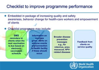 Checklist to improve programme performance

 Embedded in package of increasing quality and safety
  awareness, behavior change for health-care workers and empowerment
  of clients

 Checklist programme may include:

       SMS            Information on
                                          Broader disease
    reminders to          vaccines
                                             prevention
  clients when the   given, alerts on
                                              messages       Feedback from
  next vaccination    adverse events
                                               e.g., for       clients on
  is due based on    and connection
                                           rotavirus, pneu   service quality
      electronic     to health facility
                                          mococcal, HPV-
     vaccination      if these should
                                          related diseases
      schedule              occur
 