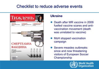 Checklist to reduce adverse events

                 Ukraine
                  Death after MR vaccine in 2009
                   fuelled vaccine scares and anti-
                   vaccination movement (death
                   was unrelated to vaccine)

                  MoH stopped vaccination
                   campaign

                  Severe measles outbreaks
                   since and now threatening
                   visitors of European Soccer
                   Championship
 