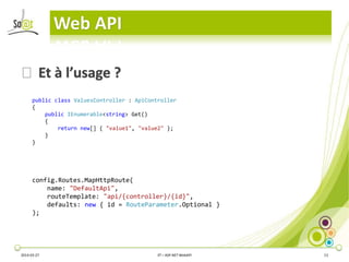 Web API
2014-03-27 3T – ASP.NET WebAPI 13
⦿Et à l’usage ?
public class ValuesController : ApiController
{
public IEnumerable<string> Get()
{
return new[] { "value1", "value2" };
}
}
config.Routes.MapHttpRoute(
name: "DefaultApi",
routeTemplate: "api/{controller}/{id}",
defaults: new { id = RouteParameter.Optional }
);
 