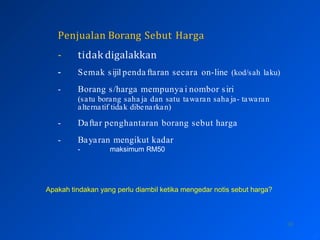 Penjualan Borang Sebut Harga
10
- tidak digalakkan
- Semak sijil penda ftaran secara on-line (kod/sah laku)
- Borang s/harga mempunya i nombor siri
(satu borang saha ja dan satu tawaran saha ja- tawaran
alternatif tidak dibenarkan)
- Daftar penghantaran borang sebut harga
- Bayaran mengikut kadar
- maksimum RM50
Apakah tindakan yang perlu diambil ketika mengedar notis sebut harga?
 