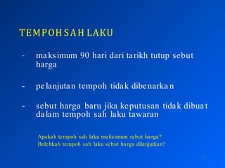 TEMPOH SAH LAKU
11
- maksimum 90 hari dari tarikh tutup sebut
harga
- pelanjutan tempoh tidak dibenarka n
- sebut harga baru jika keputusan tidak dibuat
dalam tempoh sah laku tawaran
Apakah tempoh sah laku maksimum sebut harga?
Bolehkah tempoh sah laku sebut ha rga dilanjutkan?
 