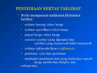 PENYEDIAAN KERTAS TAKLIMAT
18
• Perlu mempunyai maklumat/dokumen
berikut:
- sa linan borang sebut harga
- sa linan spes ifikasi sebut harga
- jadual harga sebut harga
- senarai syarikat yang dijemput dan
syarikat yang menjawab/tidak menjawab
- sa linan sijil penda ftaran (sijil ma ya)
- penilaian, syor dan perakuan
- ma klumat-maklumat lain yang berkaitan sepe rti
harga pembe lian lampau dan
sebaga inya.
 