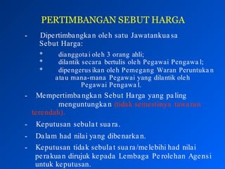 PERTIMBANGAN SEBUT HARGA
- Dipertimbangkan oleh satu Jawatankua sa
Sebut Harga:
* dianggota i oleh 3 orang ahli;
* dilantik secara bertulis oleh Pegawai Pengawa l;
* dipengerus ikan oleh Pemegang Waran Peruntuka n
atau mana-mana Pegawai yang dilantik oleh
Pegawai Pengawa l.
- Mempertimba ngkan Sebut Harga yang paling
menguntungka n (tidak semestinya tawaran
terendah).
- Keputusan sebula t sua ra.
- Dalam had nilai yang dibenarkan.
- Keputusan tidak sebulat sua ra/melebihi had nilai
perakuan dirujuk kepada Lembaga Pe rolehan Age1
n
9si
untuk keputusan.
 
