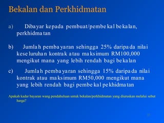 Bekalan dan Perkhidmatan
22
a) Dibayar kepada pembuat/pembe kal bekalan,
perkhidma tan
c)
b) Jumla h pemba yaran sehingga 25% daripa da nilai
kese luruhan kontrak atau ma ksimum RM100,000
mengikut mana yang lebih rendah bagi bekalan
Jumla h pemba yaran sehingga 15% daripa da nilai
kontrak atau ma ksimum RM50,000 mengikut mana
yang lebih rendah bagi pembe kal pekhidmatan
Apakah kadar bayaran wang pendahuluan untuk bekalan/perkhidmatan yang diuruskan melalui sebut
harga?
 