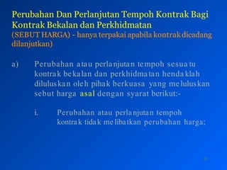 Perubahan Dan Perlanjutan Tempoh Kontrak Bagi
Kontrak Bekalan dan Perkhidmatan
(SEBUT HARGA) - hanya terpakai apabila kontrakdicadang
dilanjutkan)
26
a) Perubahan atau perlanjutan tempoh sesua tu
kontrak bekalan dan perkhidmatan henda klah
diluluskan oleh pihak berkuasa yang meluluskan
sebut harga asal dengan syarat berikut:-
i. Perubahan atau perla njutan tempoh
kontrak tidak me libatkan perubahan harga;
 
