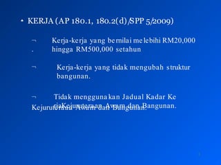
3
KERJA (AP 180.1, 180.2(d)/
SPP 5/2009)
 Kerja-kerja yang bernilai melebihi RM20,000
hingga RM500,000 setahun
.
 Kerja-kerja yang tidak mengubah struktur
bangunan.
 Tidak mengguna kan Jadual Kadar Ke
rjaKejuruteraan Awam dan Bangunan.
Kejuruteraan Awam dan Bangunan.
 