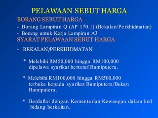 PELAWAAN SEBUT HARGA
4
BORANGSEBUT HARGA
- Borang Lampiran Q (AP 170.1) (Bekalan/Pe rkhidmatan)
- Borang untuk Kerja Lampiran A3
SYARAT PELAWAAN SEBUT HARGA
- BEKALAN/PERKHIDMATAN
* Melebihi RM50,000 hingga RM100,000
dipelawa sya rikat bertaraf Bumiputera.
* Melebihi RM100,000 hingga RM500,000
terbuka kepada syarikat Bumiputera/Bukan
Bumiputera.
* Berdaftar dengan Kemente rian Kewangan dalam kod
bidang berka itan.
 