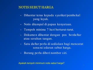 NOTIS SEBUT HARGA
7
- Dihantar terus kepada syarikat/pembekal
yang layak.
- Notis ditampal di papan kenyataan.
- Tempoh minima 7 hari berturut-turut.
- Dokume n dihantar dengan pos be rdaftar
atau serahan tangan.
- Satu daftar perlu di sedia kan bagi mencatat
sena rai edaran sebut harga.
- Borang perlu diberi nombor siri.
Apakah tempoh minimum notis sebut harga?
 