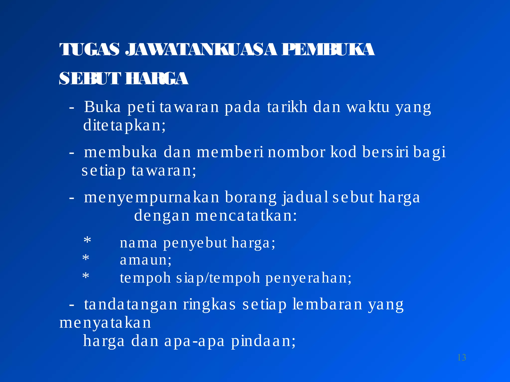 13
TUGAS JAWATANKUASA PEMBUKA
SEBUT HARGA
- Buka peti tawaran pada tarikh dan waktu yang
ditetapkan;
- membuka dan memberi nombor kod bersiri bagi
setiap tawaran;
- menyempurnakan borang jadual sebut harga
dengan mencatatkan:
* nama penyebut harga;
* amaun;
* tempoh siap/tempoh penyerahan;
- tandatangan ringkas setiap lembaran yang
menyatakan
harga dan apa-apa pindaan;
 