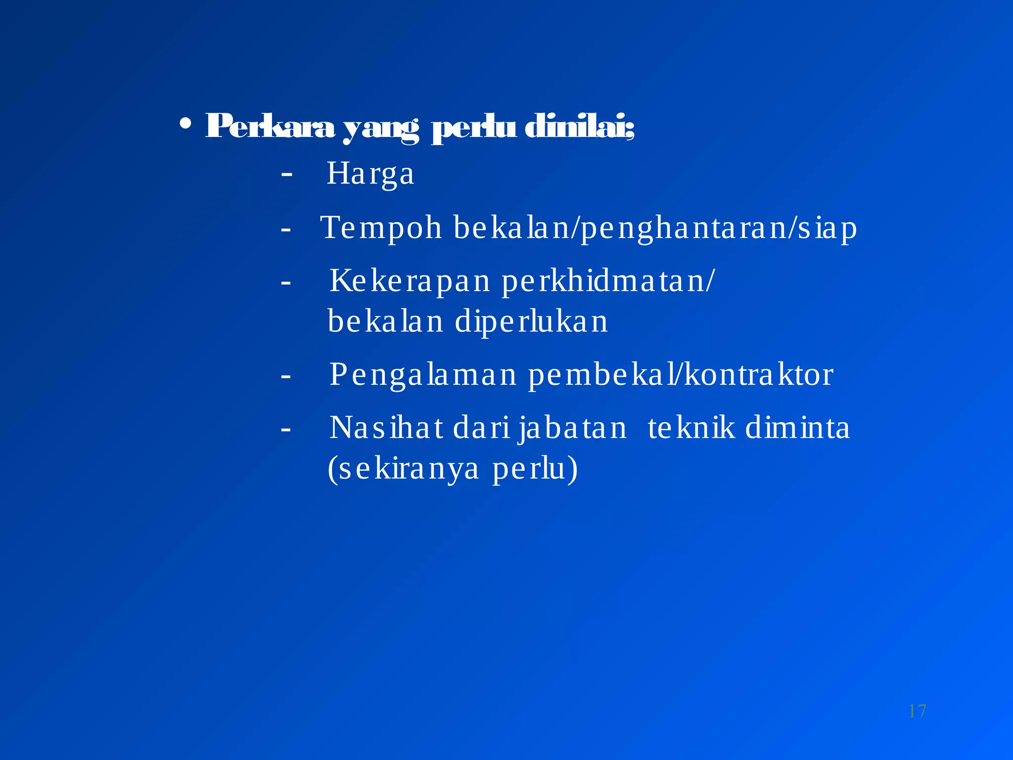 17
• Perkara yang perlu dinilai;
- Harga
- Tempoh bekalan/penghantaran/siap
- Kekerapan perkhidmatan/
bekalan diperlukan
- Pengalaman pembekal/kontraktor
- Nasihat dari jabatan teknik diminta
(sekiranya perlu)
 
