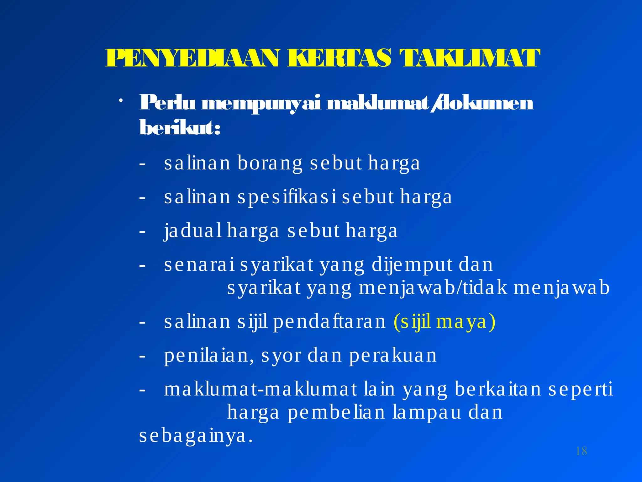 18
PENYEDIAAN KERTAS TAKLIMAT
• Perlu mempunyai maklumat/dokumen
berikut:
- salinan borang sebut harga
- salinan spesifikasi sebut harga
- jadual harga sebut harga
- senarai syarikat yang dijemput dan
syarikat yang menjawab/tidak menjawab
- salinan sijil pendaftaran (sijil maya)
- penilaian, syor dan perakuan
- maklumat-maklumat lain yang berkaitan seperti
harga pembelian lampau dan
sebagainya.
 