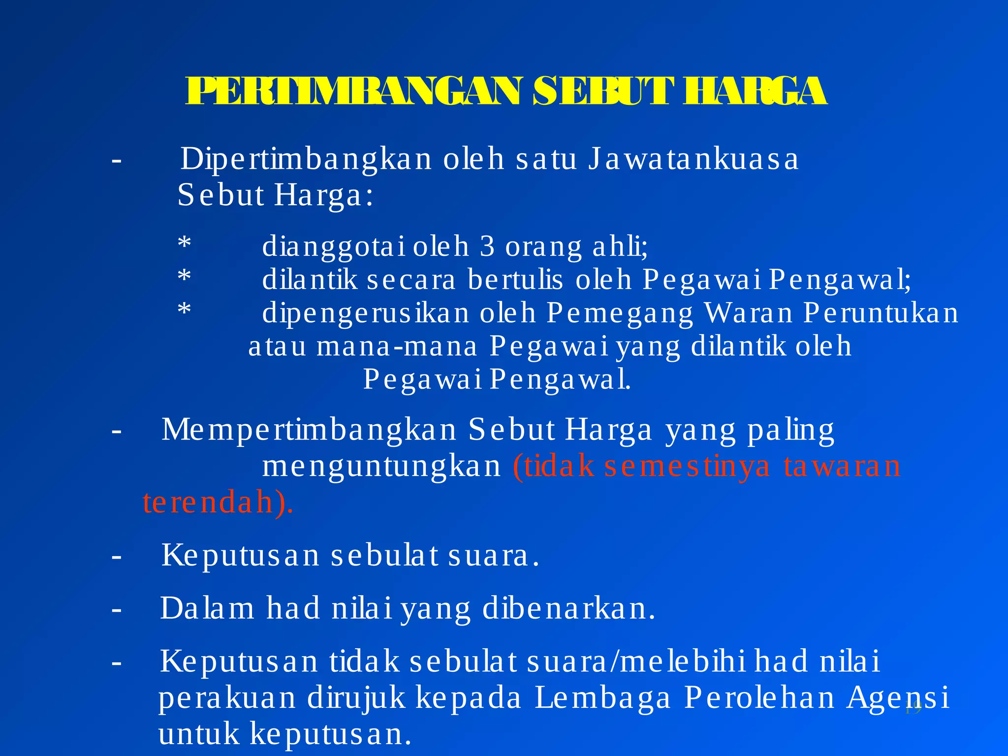 19
PERTIMBANGAN SEBUT HARGA
- Dipertimbangkan oleh satu Jawatankuasa
Sebut Harga:
* dianggotai oleh 3 orang ahli;
* dilantik secara bertulis oleh Pegawai Pengawal;
* dipengerusikan oleh Pemegang Waran Peruntukan
atau mana-mana Pegawai yang dilantik oleh
Pegawai Pengawal.
- Mempertimbangkan Sebut Harga yang paling
menguntungkan (tidak semestinya tawaran
terendah).
- Keputusan sebulat suara.
- Dalam had nilai yang dibenarkan.
- Keputusan tidak sebulat suara/melebihi had nilai
perakuan dirujuk kepada Lembaga Perolehan Agensi
untuk keputusan.
 