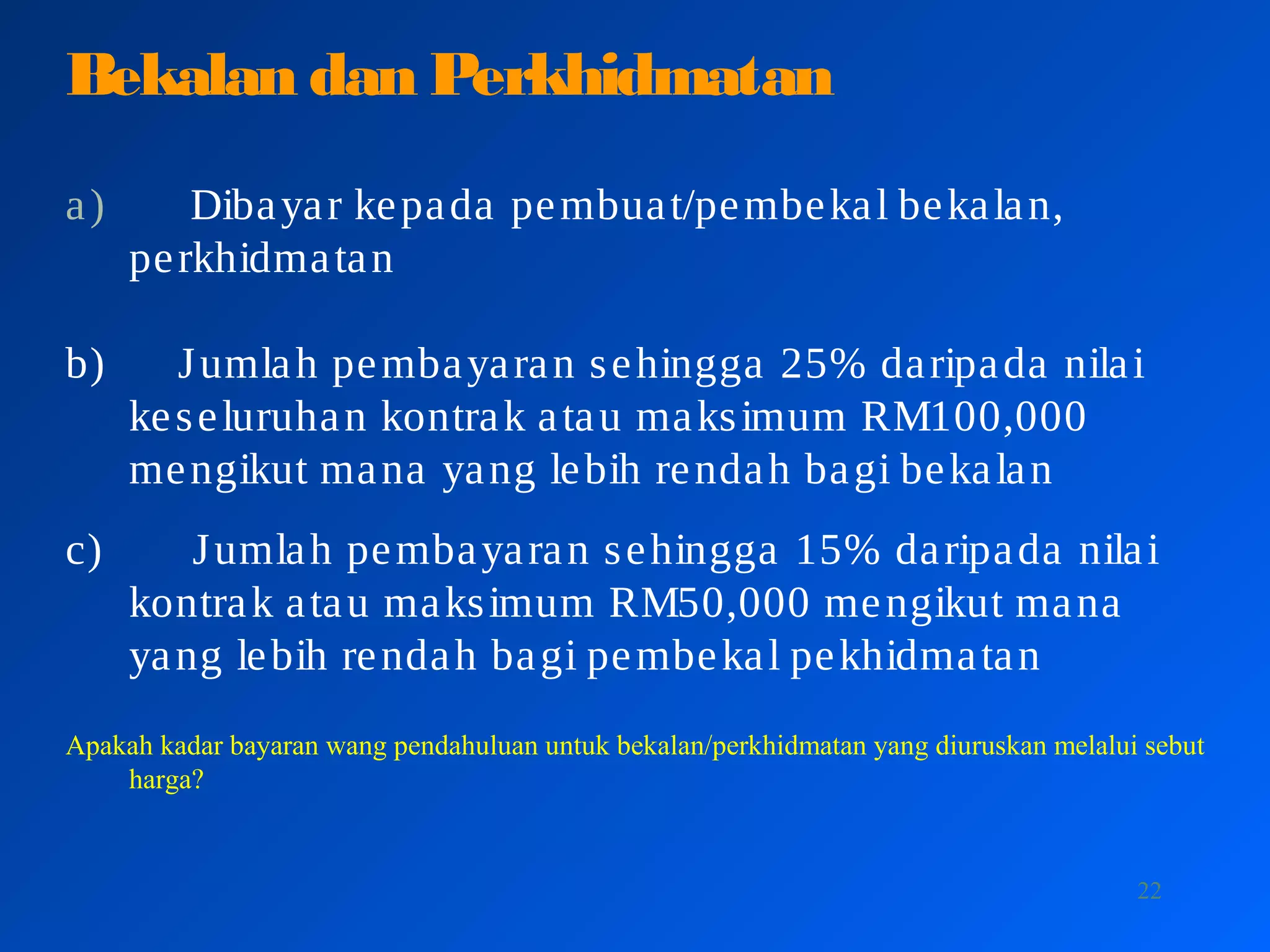 22
Bekalan dan Perkhidmatan
a) Dibayar kepada pembuat/pembekal bekalan,
perkhidmatan
b) Jumlah pembayaran sehingga 25% daripada nilai
keseluruhan kontrak atau maksimum RM100,000
mengikut mana yang lebih rendah bagi bekalan
c) Jumlah pembayaran sehingga 15% daripada nilai
kontrak atau maksimum RM50,000 mengikut mana
yang lebih rendah bagi pembekal pekhidmatan
Apakah kadar bayaran wang pendahuluan untuk bekalan/perkhidmatan yang diuruskan melalui sebut
harga?
 