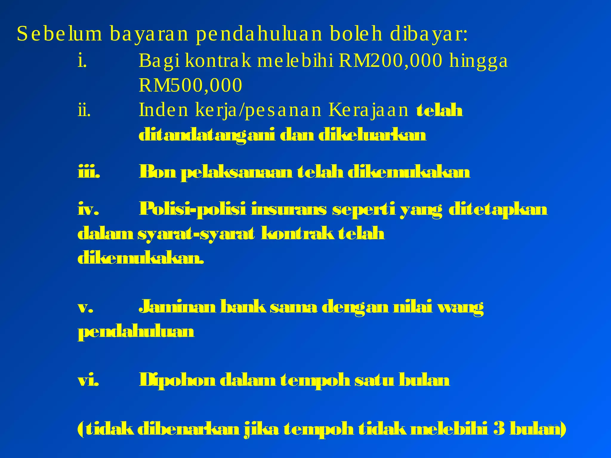 23
Sebelum bayaran pendahuluan boleh dibayar:
i. Bagi kontrak melebihi RM200,000 hingga
RM500,000
ii. Inden kerja/pesanan Kerajaan telah
ditandatangani dan dikeluarkan
iii. Bon pelaksanaan telah dikemukakan
iv. Polisi-polisi insurans seperti yang ditetapkan
dalamsyarat-syarat kontraktelah
dikemukakan.
v. Jaminan banksama dengan nilai wang
pendahuluan
vi. Dipohon dalamtempoh satu bulan
(tidakdibenarkan jika tempoh tidakmelebihi 3 bulan)
 