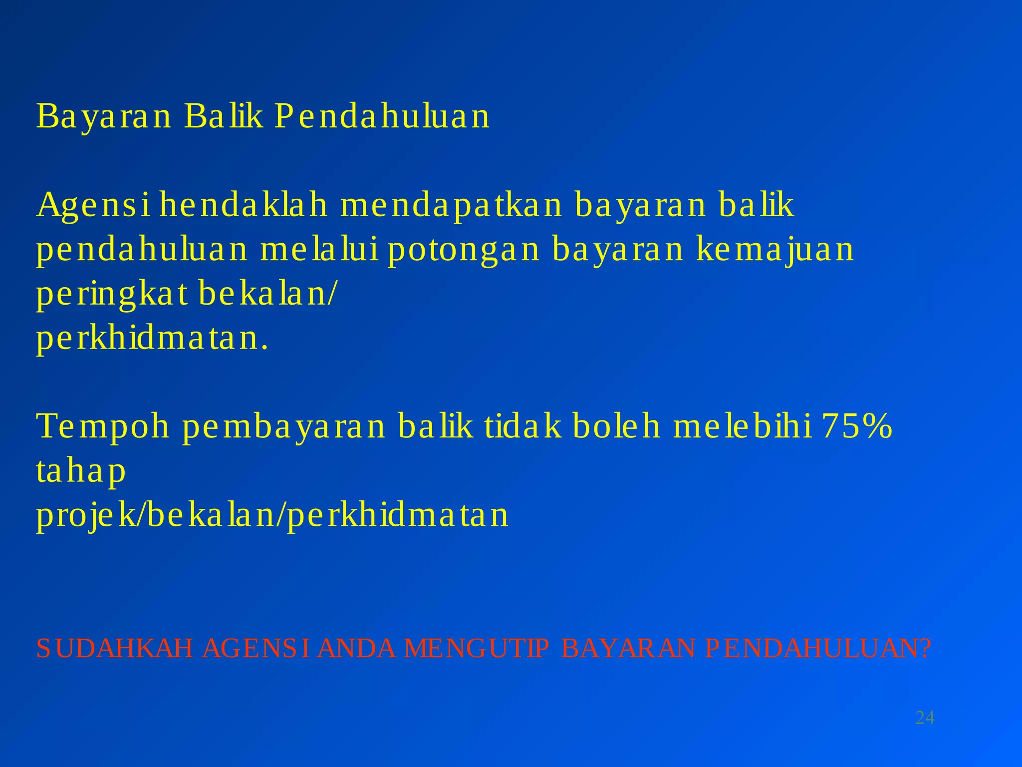 24
Bayaran Balik Pendahuluan
Agensi hendaklah mendapatkan bayaran balik
pendahuluan melalui potongan bayaran kemajuan
peringkat bekalan/
perkhidmatan.
Tempoh pembayaran balik tidak boleh melebihi 75%
tahap
projek/bekalan/perkhidmatan
SUDAHKAH AGENSI ANDA MENGUTIP BAYARAN PENDAHULUAN?
 