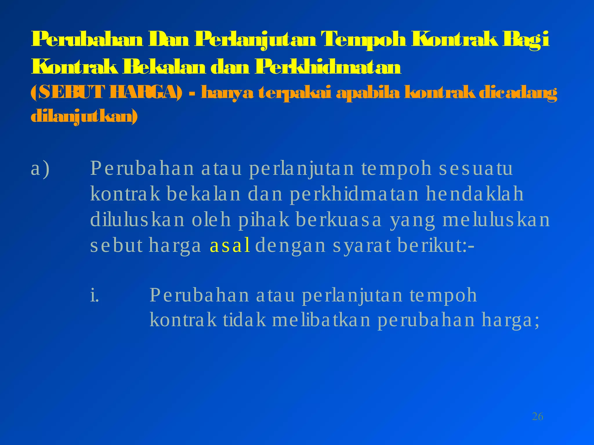 26
Perubahan Dan Perlanjutan Tempoh KontrakBagi
KontrakBekalan dan Perkhidmatan
(SEBUT HARGA) - hanya terpakai apabila kontrakdicadang
dilanjutkan)
a) Perubahan atau perlanjutan tempoh sesuatu
kontrak bekalan dan perkhidmatan hendaklah
diluluskan oleh pihak berkuasa yang meluluskan
sebut harga asal dengan syarat berikut:-
i. Perubahan atau perlanjutan tempoh
kontrak tidak melibatkan perubahan harga;
 