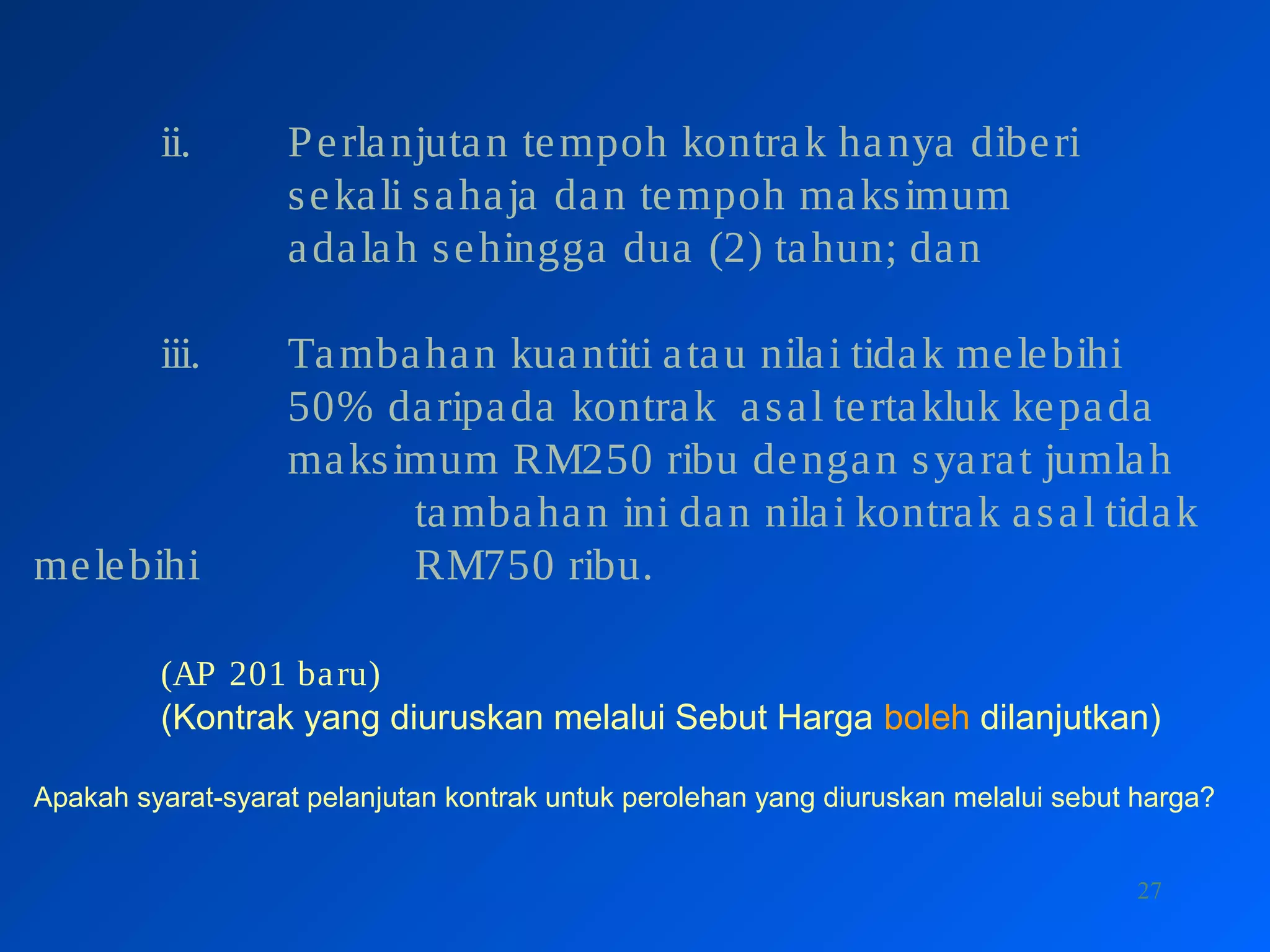 27
ii. Perlanjutan tempoh kontrak hanya diberi
sekali sahaja dan tempoh maksimum
adalah sehingga dua (2) tahun; dan
iii. Tambahan kuantiti atau nilai tidak melebihi
50% daripada kontrak asal tertakluk kepada
maksimum RM250 ribu dengan syarat jumlah
tambahan ini dan nilai kontrak asal tidak
melebihi RM750 ribu.
(AP 201 baru)
(Kontrak yang diuruskan melalui Sebut Harga boleh dilanjutkan)
Apakah syarat-syarat pelanjutan kontrak untuk perolehan yang diuruskan melalui sebut harga?
 