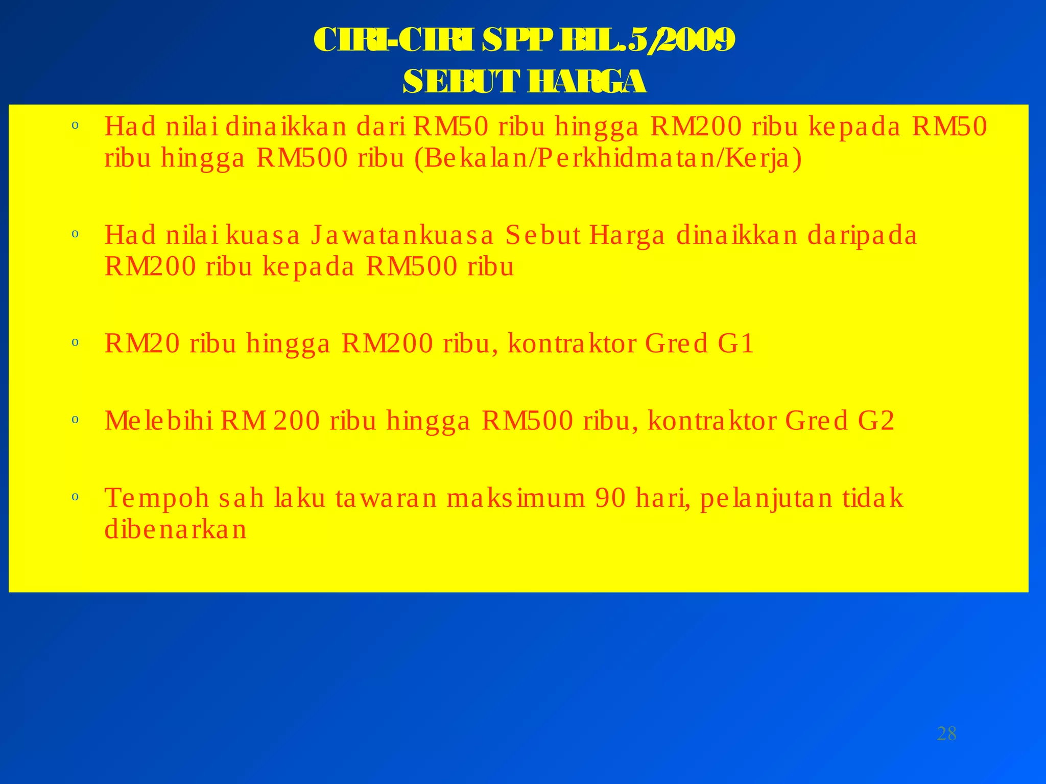 28
CIRI-CIRI SPPBIL.5/2009
SEBUT HARGA
o Had nilai dinaikkan dari RM50 ribu hingga RM200 ribu kepada RM50
ribu hingga RM500 ribu (Bekalan/Perkhidmatan/Kerja)
o Had nilai kuasa Jawatankuasa Sebut Harga dinaikkan daripada
RM200 ribu kepada RM500 ribu
o RM20 ribu hingga RM200 ribu, kontraktor Gred G1
o Melebihi RM 200 ribu hingga RM500 ribu, kontraktor Gred G2
o Tempoh sah laku tawaran maksimum 90 hari, pelanjutan tidak
dibenarkan
 
