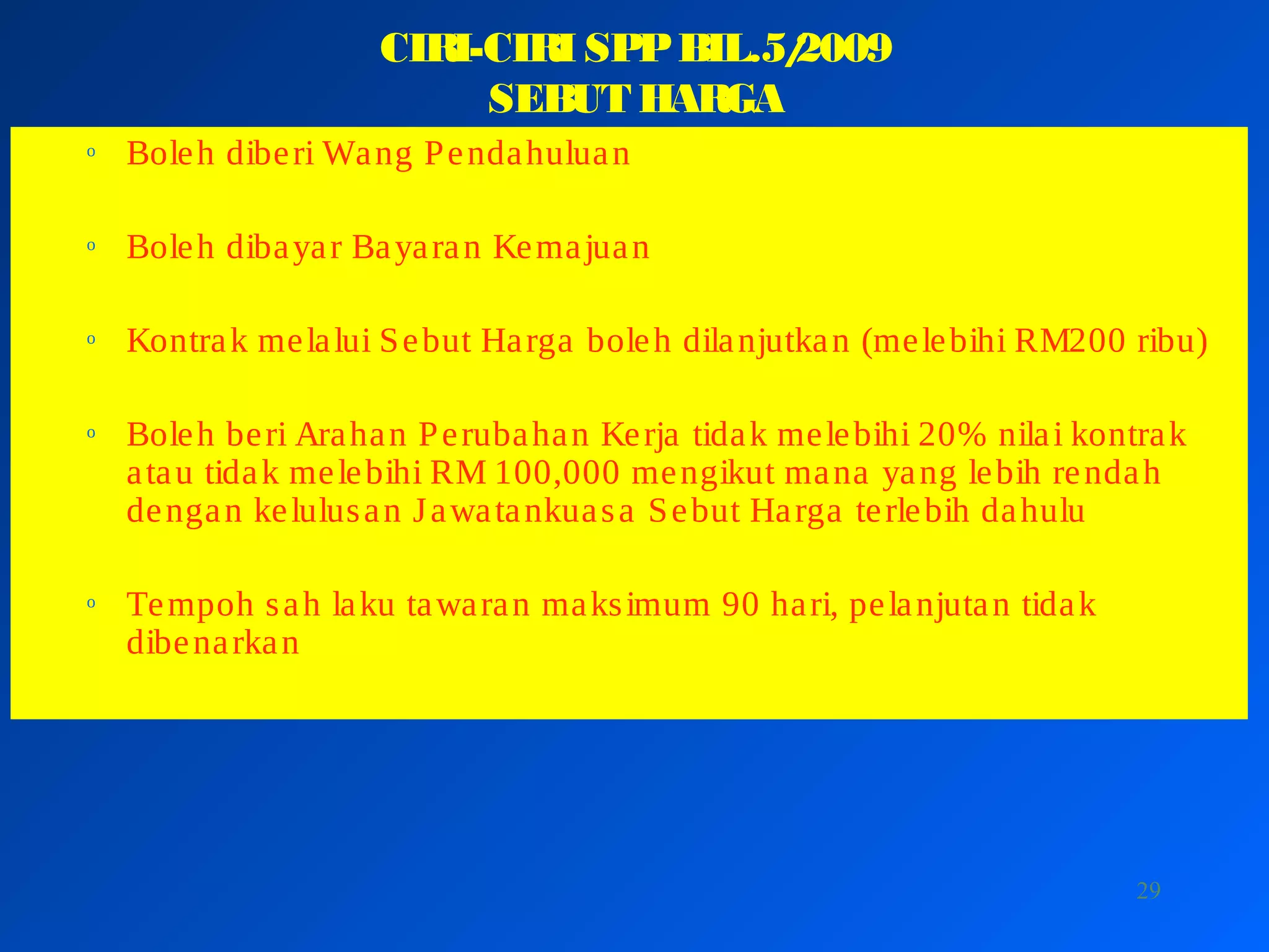 29
CIRI-CIRI SPPBIL.5/2009
SEBUT HARGA
o Boleh diberi Wang Pendahuluan
o Boleh dibayar Bayaran Kemajuan
o Kontrak melalui Sebut Harga boleh dilanjutkan (melebihi RM200 ribu)
o Boleh beri Arahan Perubahan Kerja tidak melebihi 20% nilai kontrak
atau tidak melebihi RM 100,000 mengikut mana yang lebih rendah
dengan kelulusan Jawatankuasa Sebut Harga terlebih dahulu
o Tempoh sah laku tawaran maksimum 90 hari, pelanjutan tidak
dibenarkan
 